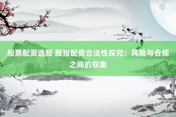 股票配资选股 股指配资合法性探究：风险与合规之间的权衡
