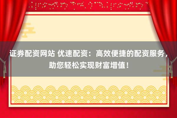 证券配资网站 优速配资：高效便捷的配资服务，助您轻松实现财富增值！