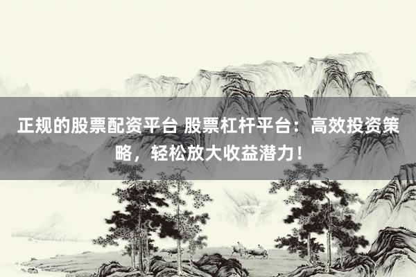 正规的股票配资平台 股票杠杆平台：高效投资策略，轻松放大收益潜力！
