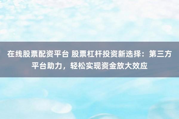 在线股票配资平台 股票杠杆投资新选择：第三方平台助力，轻松实现资金放大效应