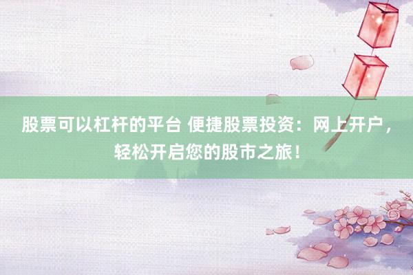 股票可以杠杆的平台 便捷股票投资：网上开户，轻松开启您的股市之旅！
