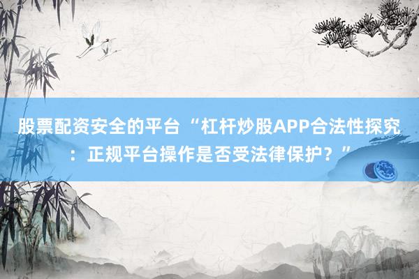 股票配资安全的平台 “杠杆炒股APP合法性探究：正规平台操作是否受法律保护？”