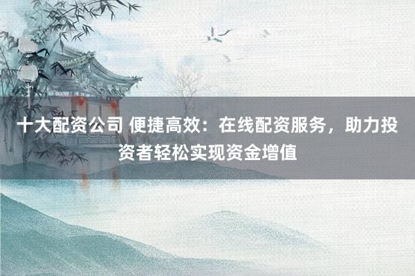 十大配资公司 便捷高效：在线配资服务，助力投资者轻松实现资金增值