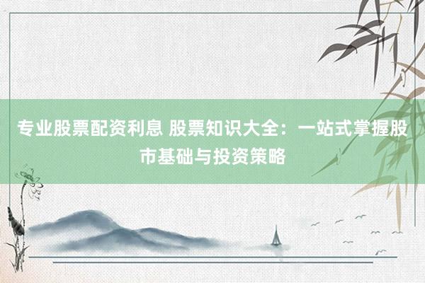 专业股票配资利息 股票知识大全：一站式掌握股市基础与投资策略