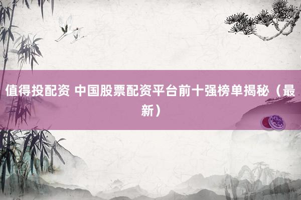 值得投配资 中国股票配资平台前十强榜单揭秘（最新）