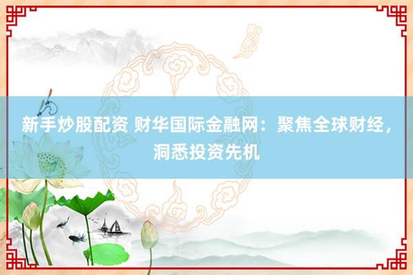 新手炒股配资 财华国际金融网：聚焦全球财经，洞悉投资先机