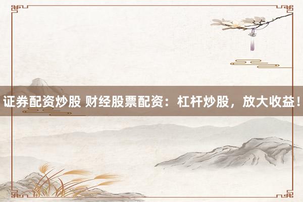 证券配资炒股 财经股票配资：杠杆炒股，放大收益！