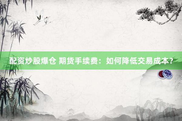 配资炒股爆仓 期货手续费：如何降低交易成本？