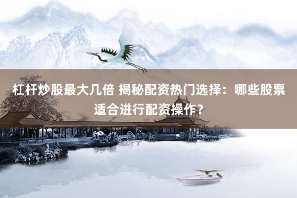 杠杆炒股最大几倍 揭秘配资热门选择：哪些股票适合进行配资操作？