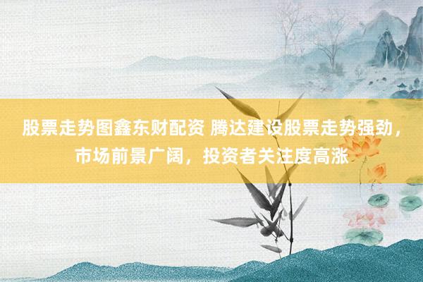 股票走势图鑫东财配资 腾达建设股票走势强劲，市场前景广阔，投资者关注度高涨