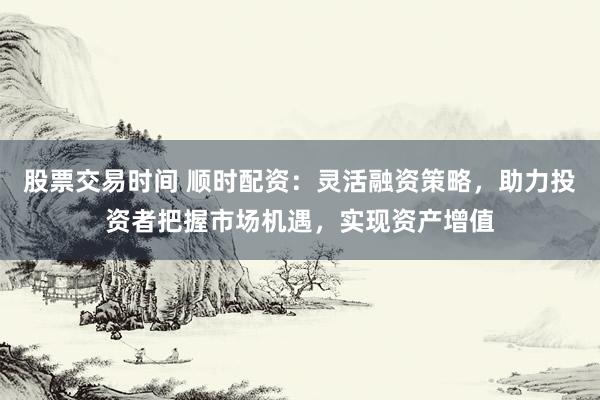 股票交易时间 顺时配资：灵活融资策略，助力投资者把握市场机遇，实现资产增值