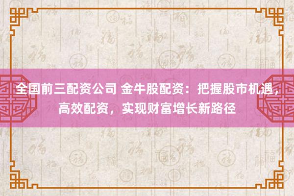 全国前三配资公司 金牛股配资：把握股市机遇，高效配资，实现财富增长新路径