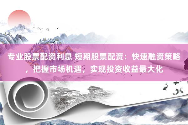 专业股票配资利息 短期股票配资：快速融资策略，把握市场机遇，实现投资收益最大化
