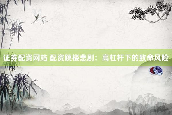 证券配资网站 配资跳楼悲剧：高杠杆下的致命风险