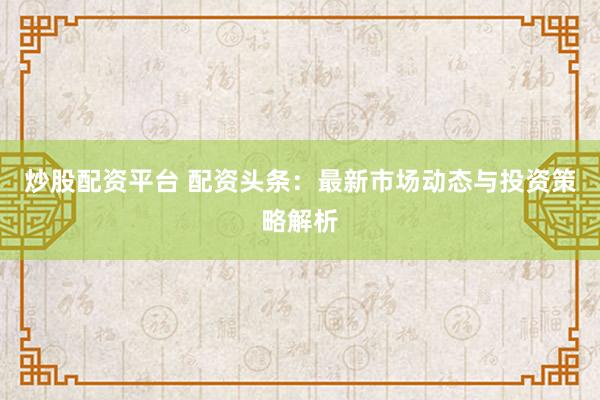 炒股配资平台 配资头条：最新市场动态与投资策略解析