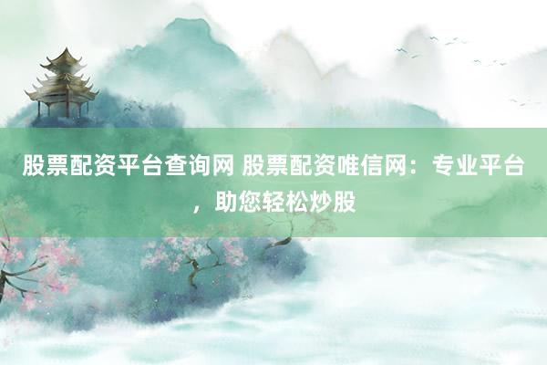 股票配资平台查询网 股票配资唯信网：专业平台，助您轻松炒股