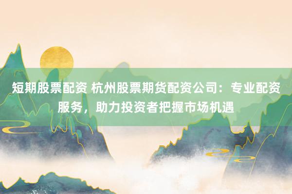 短期股票配资 杭州股票期货配资公司：专业配资服务，助力投资者把握市场机遇