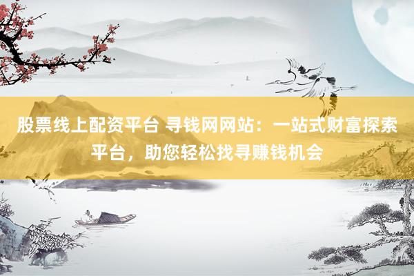 股票线上配资平台 寻钱网网站：一站式财富探索平台，助您轻松找寻赚钱机会