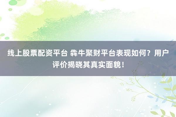 线上股票配资平台 犇牛聚财平台表现如何？用户评价揭晓其真实面貌！