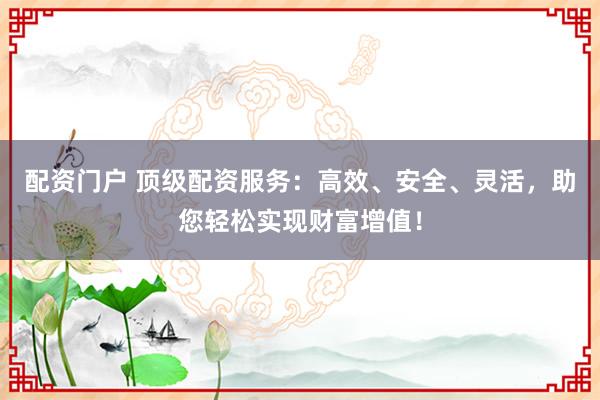 配资门户 顶级配资服务：高效、安全、灵活，助您轻松实现财富增值！