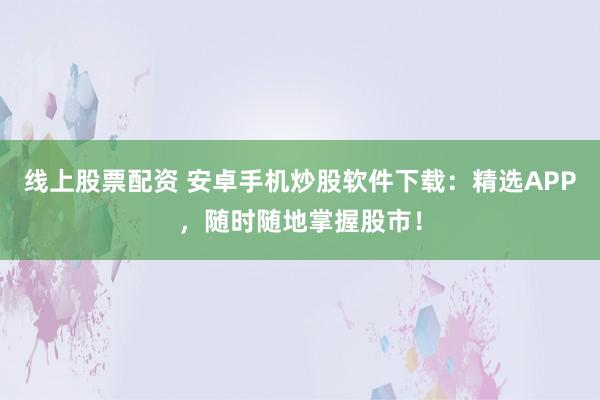 线上股票配资 安卓手机炒股软件下载：精选APP，随时随地掌握股市！