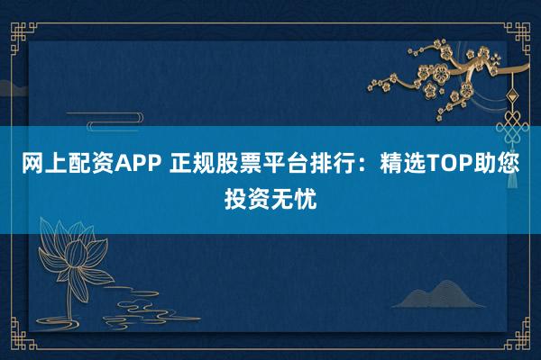 网上配资APP 正规股票平台排行：精选TOP助您投资无忧