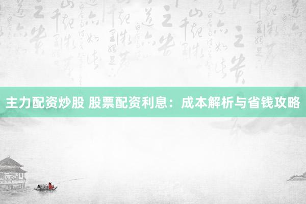 主力配资炒股 股票配资利息：成本解析与省钱攻略
