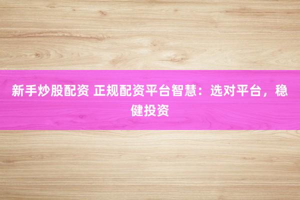 新手炒股配资 正规配资平台智慧：选对平台，稳健投资