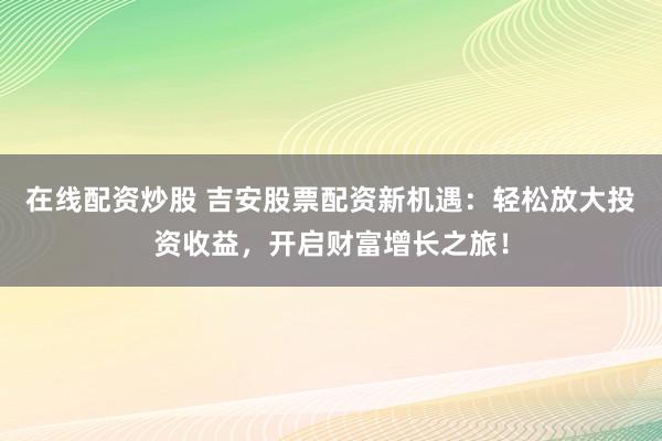 在线配资炒股 吉安股票配资新机遇：轻松放大投资收益，开启财富增长之旅！