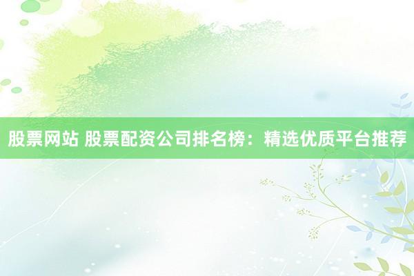 股票网站 股票配资公司排名榜：精选优质平台推荐