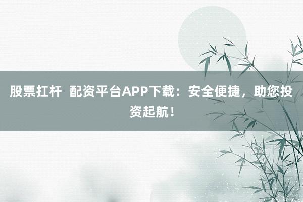 股票扛杆  配资平台APP下载：安全便捷，助您投资起航！