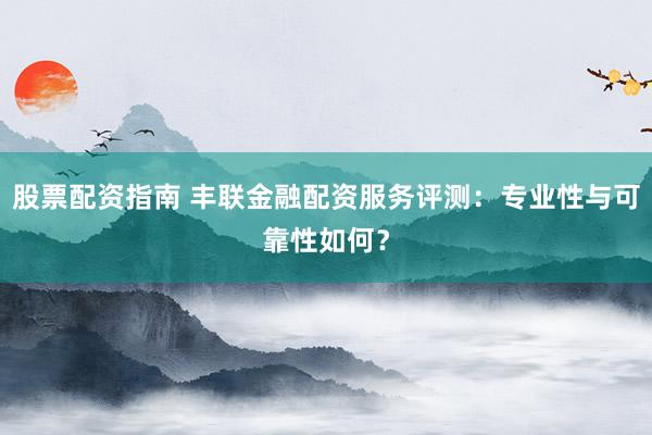 股票配资指南 丰联金融配资服务评测：专业性与可靠性如何？