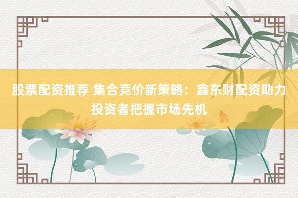 股票配资推荐 集合竞价新策略：鑫东财配资助力投资者把握市场先机