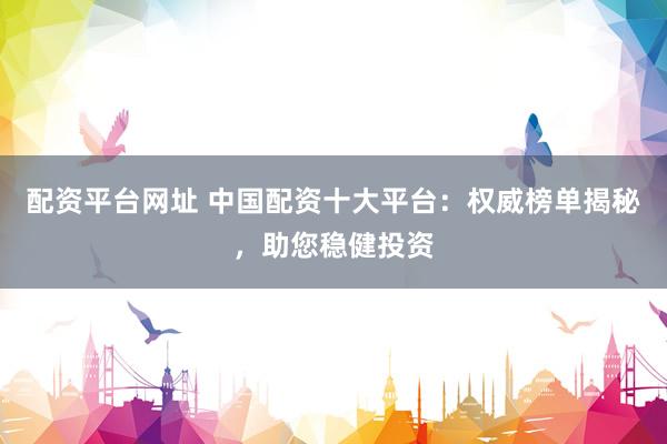 配资平台网址 中国配资十大平台：权威榜单揭秘，助您稳健投资