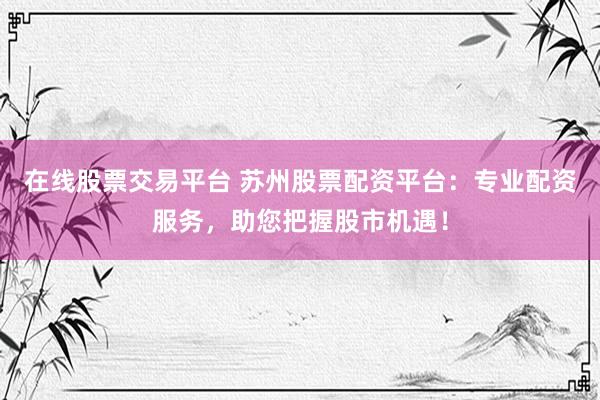 在线股票交易平台 苏州股票配资平台：专业配资服务，助您把握股市机遇！