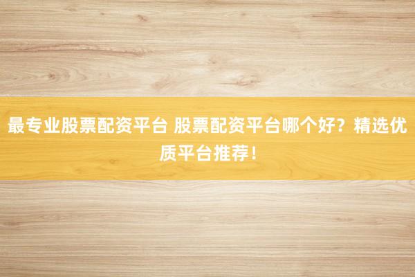 最专业股票配资平台 股票配资平台哪个好？精选优质平台推荐！