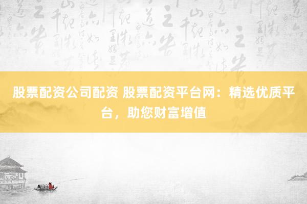 股票配资公司配资 股票配资平台网：精选优质平台，助您财富增值