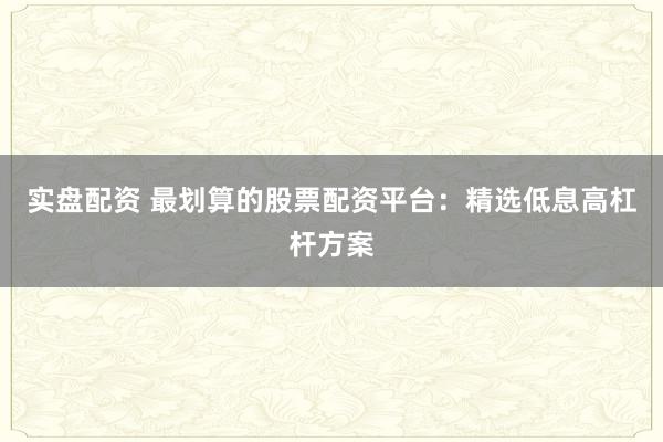 实盘配资 最划算的股票配资平台：精选低息高杠杆方案