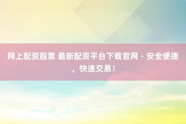 网上配资股票 最新配资平台下载官网 - 安全便捷，快速交易！