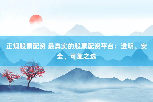 正规股票配资 最真实的股票配资平台：透明、安全、可靠之选