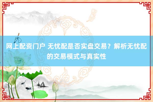 网上配资门户 无忧配是否实盘交易？解析无忧配的交易模式与真实性