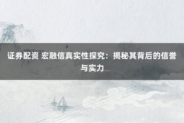 证券配资 宏融信真实性探究：揭秘其背后的信誉与实力