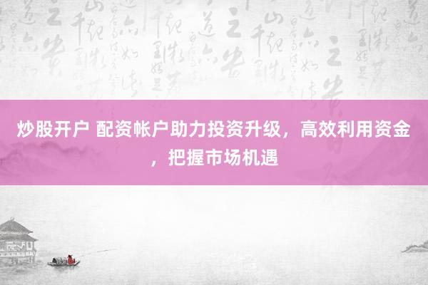炒股开户 配资帐户助力投资升级，高效利用资金，把握市场机遇