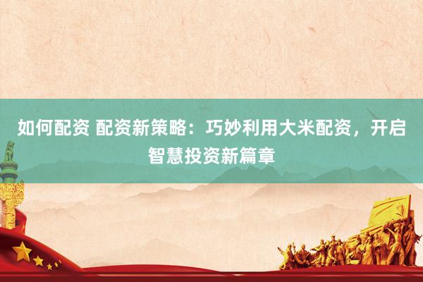 如何配资 配资新策略：巧妙利用大米配资，开启智慧投资新篇章