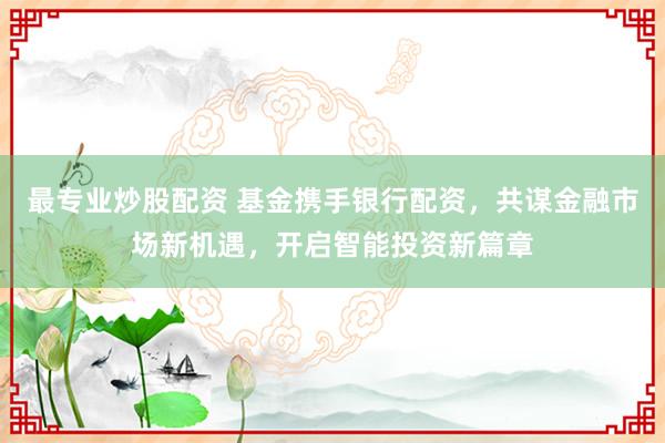 最专业炒股配资 基金携手银行配资，共谋金融市场新机遇，开启智能投资新篇章