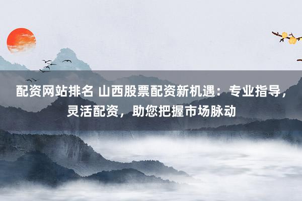 配资网站排名 山西股票配资新机遇：专业指导，灵活配资，助您把握市场脉动