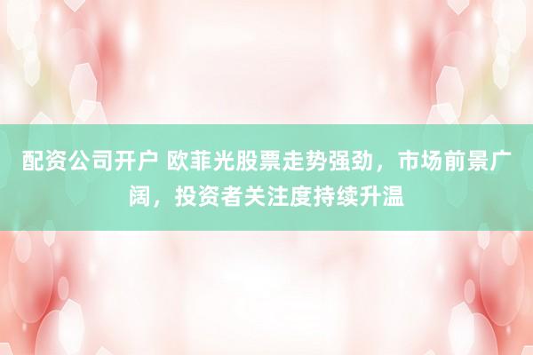 配资公司开户 欧菲光股票走势强劲，市场前景广阔，投资者关注度持续升温