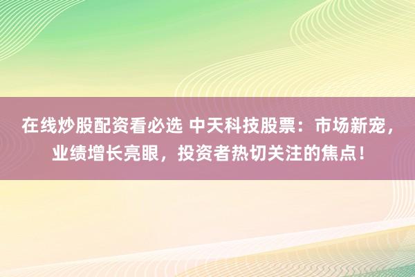 在线炒股配资看必选 中天科技股票：市场新宠，业绩增长亮眼，投资者热切关注的焦点！