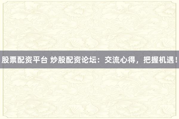 股票配资平台 炒股配资论坛：交流心得，把握机遇！