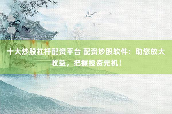 十大炒股杠杆配资平台 配资炒股软件：助您放大收益，把握投资先机！